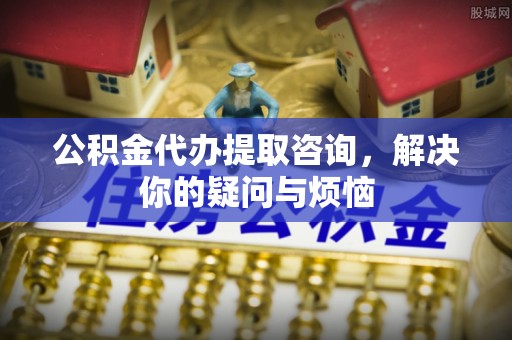 西城公积金代办提取咨询，解决你的疑问与烦恼