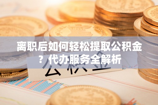 西城离职后如何轻松提取公积金？代办服务全解析