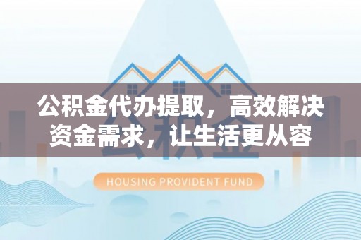 西城公积金代办提取，高效解决资金需求，让生活更从容