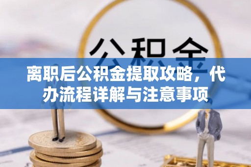 西城离职后公积金提取攻略，代办流程详解与注意事项