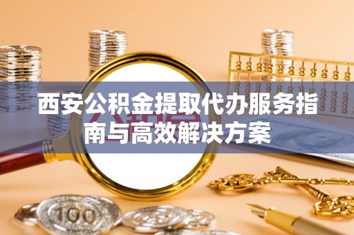 西城西安公积金提取代办服务指南与高效解决方案