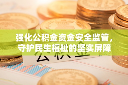 西城强化公积金资金安全监管，守护民生福祉的坚实屏障
