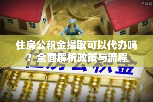 西城住房公积金提取可以代办吗？全面解析政策与流程