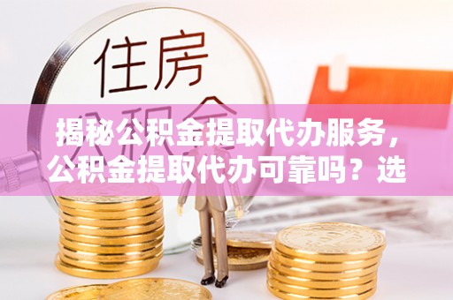西城揭秘公积金提取代办服务，公积金提取代办可靠吗？选择需谨慎