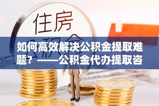 西城如何高效解决公积金提取难题？——公积金代办提取咨询服务全解析
