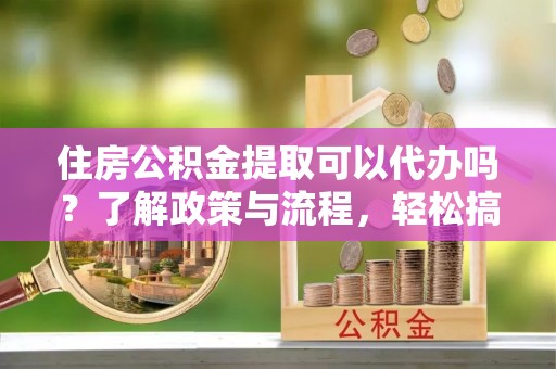 西城住房公积金提取可以代办吗？了解政策与流程，轻松搞定公积金提取