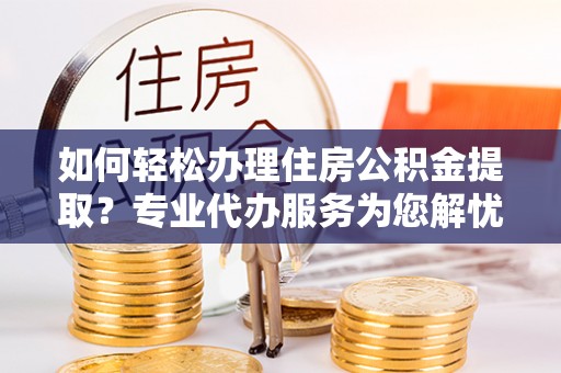 西城如何轻松办理住房公积金提取？专业代办服务为您解忧