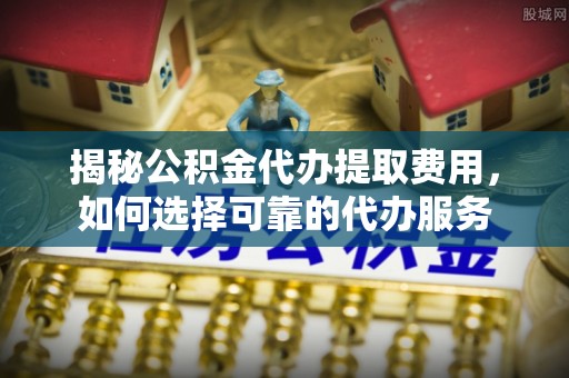 西城揭秘公积金代办提取费用，如何选择可靠的代办服务