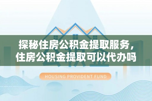 西城探秘住房公积金提取服务，住房公积金提取可以代办吗的全方位解析