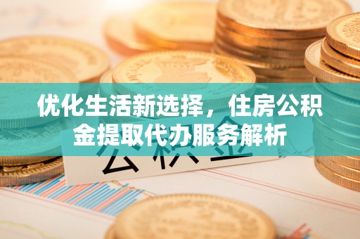西城优化生活新选择，住房公积金提取代办服务解析