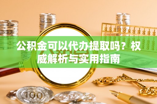 西城公积金可以代办提取吗？权威解析与实用指南