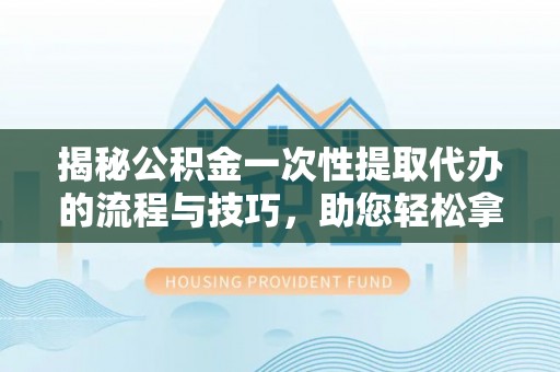 西城揭秘公积金一次性提取代办的流程与技巧，助您轻松拿钱！