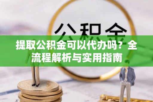 西城提取公积金可以代办吗？全流程解析与实用指南