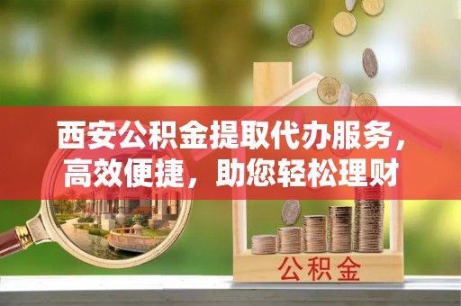 西城西安公积金提取代办服务，高效便捷，助您轻松理财