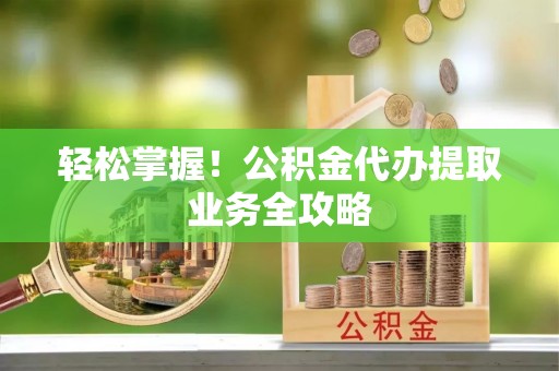 西城轻松掌握！公积金代办提取业务全攻略