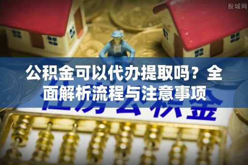 西城公积金可以代办提取吗？全面解析流程与注意事项