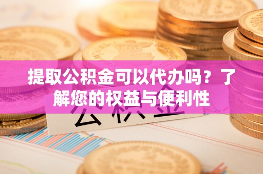 西城提取公积金可以代办吗？了解您的权益与便利性