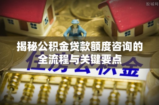 西城揭秘公积金贷款额度咨询的全流程与关键要点
