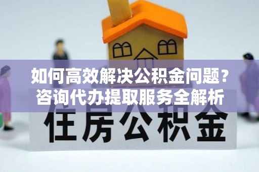 西城如何高效解决公积金问题？咨询代办提取服务全解析