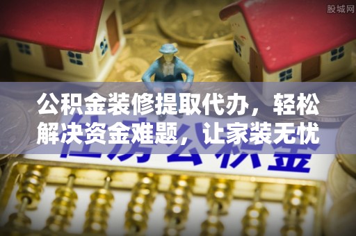 西城公积金装修提取代办，轻松解决资金难题，让家装无忧
