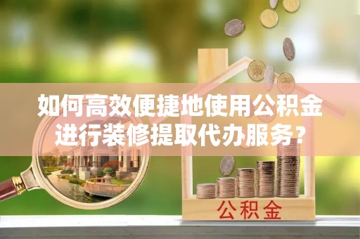 西城如何高效便捷地使用公积金进行装修提取代办服务？