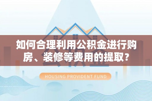西城如何合理利用公积金进行购房、装修等费用的提取？