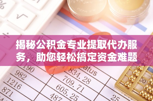 西城揭秘公积金专业提取代办服务，助您轻松搞定资金难题