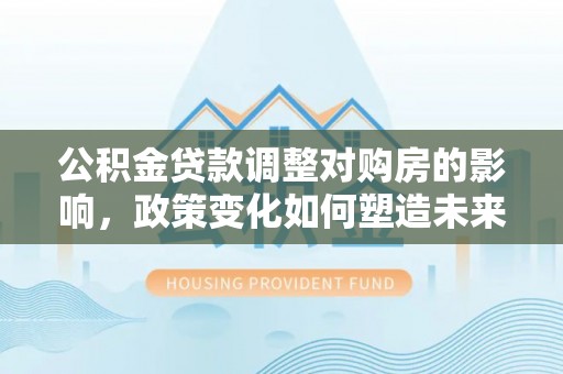 西城公积金贷款调整对购房的影响，政策变化如何塑造未来住房市场