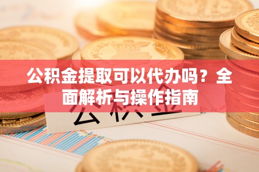 西城公积金提取可以代办吗？全面解析与操作指南