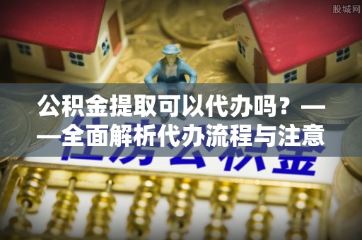 西城公积金提取可以代办吗？——全面解析代办流程与注意事项